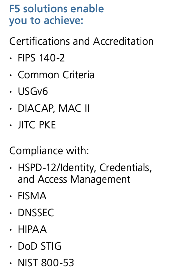 F5 solutions enable you to achieve: Certifications and Accreditation · FIPS 140-2 · Common Criteria · USGv6 · DIACAP, MAC II · JITC PKE Compliance with: · HSPD-12/Identity, Credentials, and Access Management · FISMA · DNSSEC · HIPAA · DoD STIG · NIST 800-53